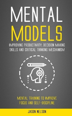 Mental Models: Improving Productivity, Decision Making Skills and Critical Thinking Mechanism (Mental Training to Improve Focus and Self-discipline) by Jason Nelson 9781998769995