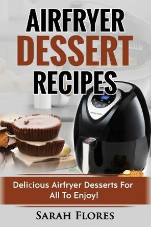 Airfryer Dessert Recipes: Create Delcious Airfryer Dessert Recipes For The Whole Family, Healthy Vegan Clean Eating Options, American Classics, Cakes, Donuts, Fruity Desserts. Tasty Airfryer Cookbook by Sarah Flores 9781985151529