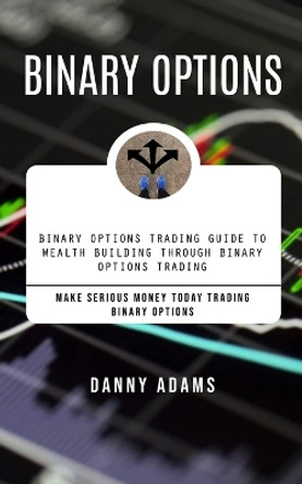 Binary Options: Binary Options Trading Guide to Wealth Building Through Binary Options Trading (Make Serious Money Today Trading Binary Options) by Danny Adams 9781777477837