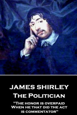 James Shirley - The Politician: "The honor is overpaid, When he that did the act is commentator" by James Shirley 9781787373631