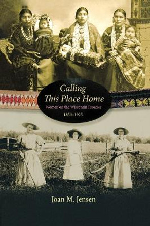 Calling This Place Home: Women on the Wisconsin Frontier, 1850-1925 by Professor Joan M Jensen 9781681341040