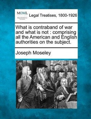 What Is Contraband of War and What Is Not: Comprising All the American and English Authorities on the Subject. by Joseph Moseley 9781240035588