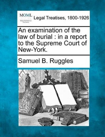 An Examination of the Law of Burial: In a Report to the Supreme Court of New-York. by Samuel Bulkley Ruggles 9781240147106