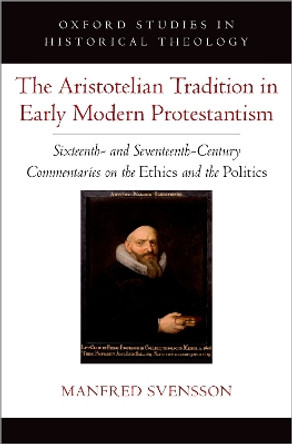 The Aristotelian Tradition in Early Modern Protestantism: Sixteenth- and Seventeenth-Century Commentaries on the Ethics and the Politics by Manfred Svensson 9780197752968