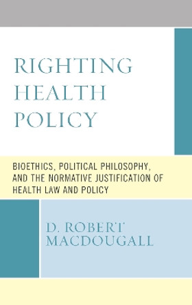 Righting Health Policy: Bioethics, Political Philosophy, and the Normative Justification of Health Law and Policy by D. Robert MacDougall 9781498589970