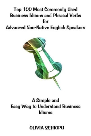 Top 100 Most Commonly Used Business Idioms and Phrasal Verbs for Advanced Non-Native English Speakers: A simple and easy way to understand business idioms. by Olivia Schiopu 9781543229080