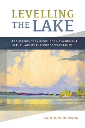 Levelling the Lake: Transboundary Resource Management in the Lake of the Woods Watershed by Jamie Benidickson 9780774835497
