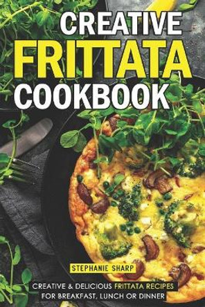 Creative Frittata Cookbook: Creative & Delicious Frittata Recipes for Breakfast, Lunch or Dinner by Stephanie Sharp 9781092999878