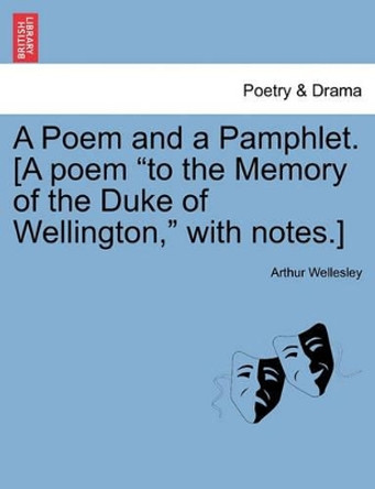 A Poem and a Pamphlet. [A Poem &quot;To the Memory of the Duke of Wellington,&quot; with Notes.] by Duke Arthur Wellesley 9781241149062