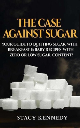 The Case against Sugar: Your guide to quitting Sugar and Breakfast and Baby Recipes with Zero or Low Sugar Content by Stacy Kennedy 9781543173123