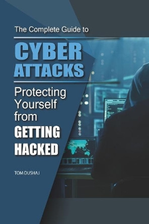 THE COMPLETE GUIDE TO CYBER ATTACKS - Protecting Yourself From Getting Hacked by Tom Dushaj 9798565596854