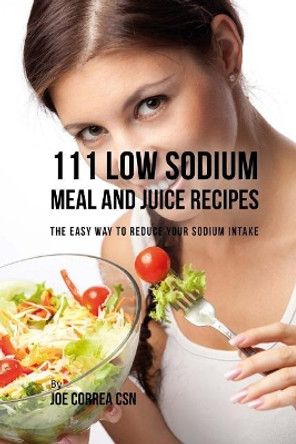 111 Low Sodium Meal and Juice Recipes: The Easy Way to Reduce Your Sodium Intake by Joe Correa Csn 9781981541119