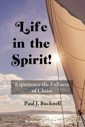 Life in the Spirit!: Experiencing the Fullness of Christ by Paul J Bucknell 9781619930667