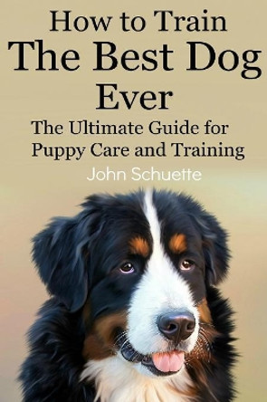 How to Train the Best Dog Ever: The Ultimate Guide for Puppy Care and Training by John Schuette 9781507686935