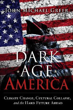 Dark Age America: Climate Change, Cultural Collapse, and the Hard Future Ahead by John Michael Greer