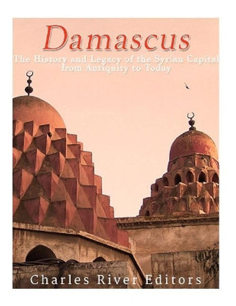 Damascus: The History and Legacy of the Syrian Capital from Antiquity to Today by Charles River Editors 9781542943864