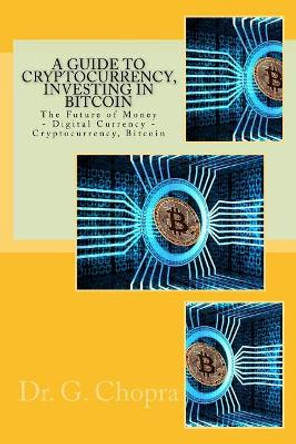 A Guide to Cryptocurrency, Investing in Bitcoin: The Future of Money - Digital Currency - Cryptocurrency, Bitcoin by Dr G Chopra 9781547207916