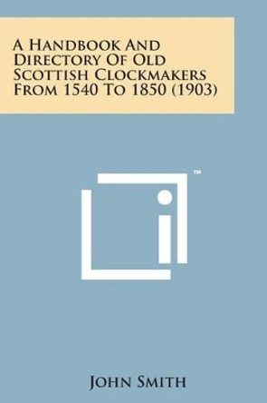 A Handbook and Directory of Old Scottish Clockmakers from 1540 to 1850 (1903) by John Smith 9781498182256