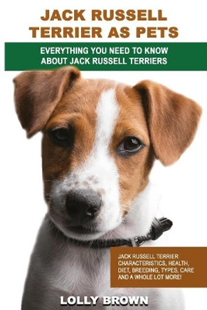 Jack Russell Terrier as Pets: Jack Russell Terrier Characteristics, Health, Diet, Breeding, Types, Care and a Whole Lot More! Everything You Need to Know about Jack Russell Terriers by Lolly Brown 9781946286116