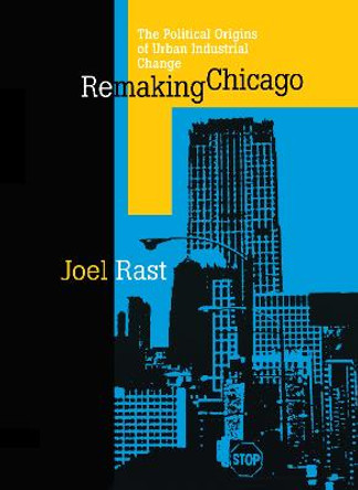 Remaking Chicago: The Political Origins of Urban Industrial Change by Joel Rast