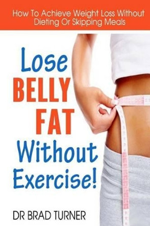 Lose Belly Fat Without Exercise: How To Achieve Weight Loss Without Dieting Or Skipping Meals by Dr Brad Turner 9781499190595