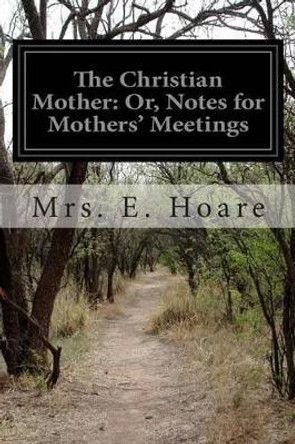 The Christian Mother: Or, Notes for Mothers' Meetings by Mrs E Hoare 9781499573886