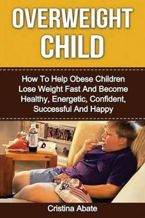 Overweight Child: How To Help Obese Children Lose Weight Fast And Become Healthy, Energetic, Confident, Successful And Happy by Cristina Abate 9781533060624