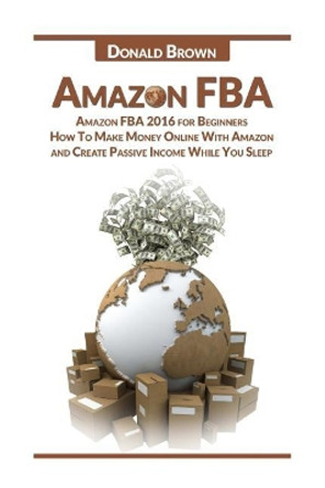 Amazon Fba: Amazon Fba 2016 for Beginners: How to Make Money Online with Amazon and Create a Passive Income While You Sleep by Donald Brown 9781533504937