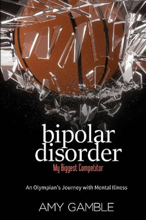 Bipolar Disorder, My Biggest Competitor: An Olympian's Journey with Mental Illness by Amy J Gamble 9781542541107