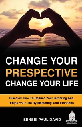 Change Your Perspective Change Your Life: Discover How To Reduce Your Suffering And Enjoy Your Life By Mastering Your Emotions by Sensei Paul David 9781778481154