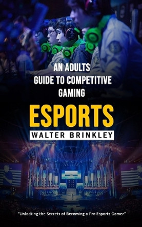 Esports: An Adults Guide to Competitive Gaming (Unlocking the Secrets of Becoming a Pro Esports Gamer) by Walter Brinkley 9781998038879