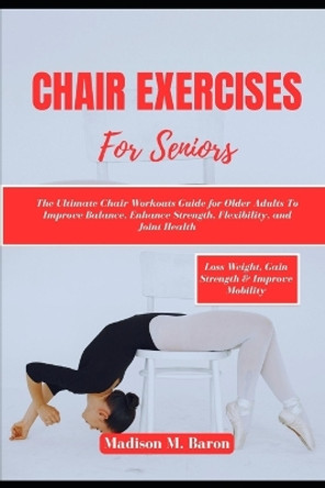 Chair Exercises for Seniors: The Ultimate Chair Workouts Guide for Older Adults to Improve Balance, Enhance Strength, Flexibility, and Joint Health by Madison M Baron 9798869648273