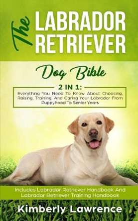 The Labrador Retriever Dog Bible: Everything You Need To Know About Choosing, Raising, Training, And Caring Your Labrador From Puppyhood To Senior Years by Kimberly Lawrence 9783903331235