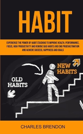 Habit: Experience The Power of Habit Stacking To Improve Health, Performance, Focus, High Productivity, And Remove Bad Habits And End Procrastination And Achieve Success, Happiness And Goals by Brendon Charles 9781999221812