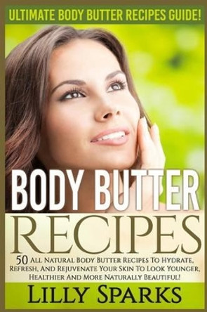 Body Butter Recipes: Ultimate Body Butter Recipes Guide! 50 All Natural Body Butter Recipes To Hydrate, Refresh, And Rejuvenate Your Skin To Look Younger, Healthier And More Naturally Beautiful! by Lilly Sparks 9781519344588