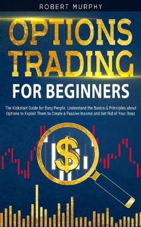 Options Trading for Beginners: The Kickstart Guide for Novice People. Find Out the Secret Principles to Start Earning Money in 7 Days and to Start the Path to Create Long-Term Passive Income by Robert Murphy 9798705616299