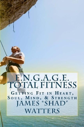 E.N.G.A.G.E. Total Fitness: Getting Fit in Heart, Soul, Mind, & Strength by James &quot;shad&quot; Watters 9781543210019