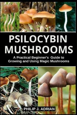 Psilocybin Mushrooms: A Practical Beginners Guide to Growing and Using Magic Mushrooms Indoors by Philip J Adrian 9798663081559