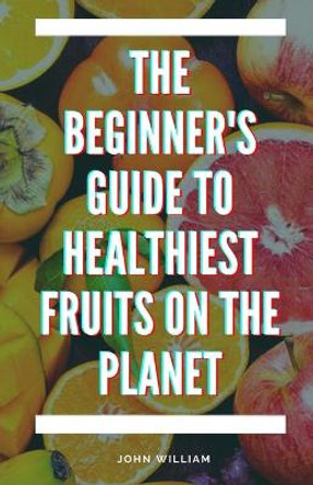 The Beginner's Guide to Healthiest Fruits on the Planet by John William 9798749120042