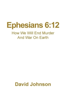 Ephesians 6: 12: How We Will End Murder And War On Earth by David Johnson 9798885369541