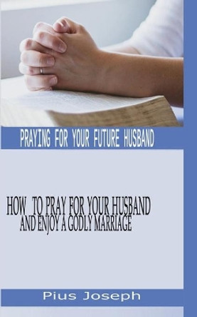 Praying for My Future Husband: How to Pray for Your Husband and Enjoy A Godly Marriage by Pius Joseph 9798640144475