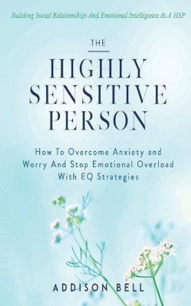 The Highly Sensitive Person: Building Social Relationships And Emotional Intelligence As A HSP - How To Overcome Anxiety and Worry And Stop Emotional Overload With EQ Strategies. by Addison Bell 9798598644454