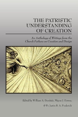 The Patristic Understanding of Creation: An Anthology of Writings from the Church Fathers on Creation and Design by William A Dembski 9781645427001