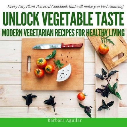 Unlock Vegetable Taste: Modern Vegetarian Recipes for Healthy Living: Everyday Plant Powered Cookbook that will make you Feel Amazing by Babara Aguilar 9781541167209