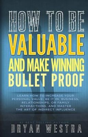 How To Be Valuable And Make Winning Bullet Proof: Learn How To Increase Your Personal Value; Be It In, Business, Relationships, Or Family Interactions, And Master The Art Of Indirect Influence by Bryan Westra 9781503120228