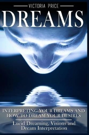 Dreams: Interpreting Your Dreams and How To Dream Your Desires- Lucid Dreaming, Visions and Dream Interpretation by Victoria Price 9781536894073
