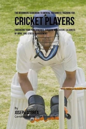 The Beginners Guidebook to Mental Toughness for Cricket Players: Enhancing Your Performance Through Meditation, Calmness of Mind, and Stress Management by Correa (Certified Meditation Instructor) 9781532865176