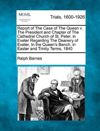 Report of the Case of the Queen V. the President and Chapter of the Cathedral Church of St. Peter, in Exeter Regarding the Deanery of Exeter, in the Queen's Bench, in Easter and Trinity Terms, 1840 by Ralph Barnes 9781275489721