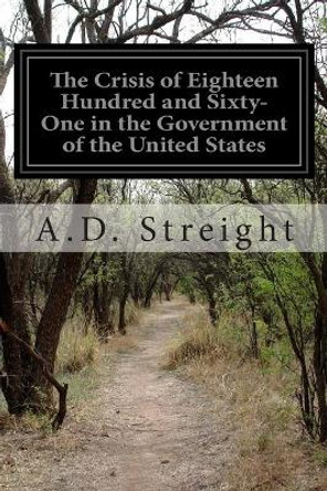 The Crisis of Eighteen Hundred and Sixty-One in the Government of the United States by A D Streight 9781500273279