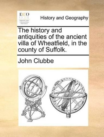 The History and Antiquities of the Ancient Villa of Wheatfield, in the County of Suffolk by John Clubbe 9781140688013